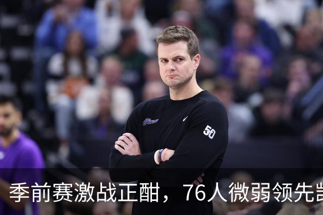 季前赛激战正酣，76人微弱领先凯尔特人，恩比德表现抢眼